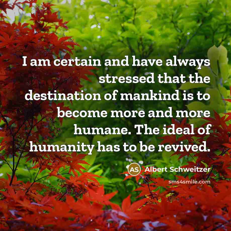 “I am certain and have always stressed that the destination of mankind is to become more and more humane. The ideal of humanity has to be revived.” quote by Albert Schweitzer