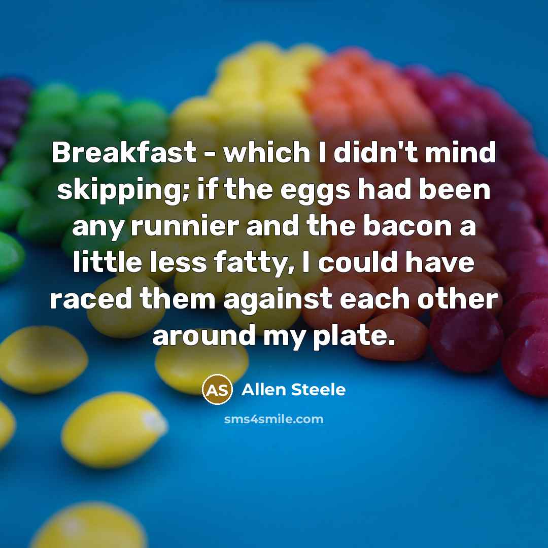 “Breakfast - which I didn't mind skipping; if the eggs had been any runnier and the bacon a little less fatty, I could have raced them against each other around my plate.” quote by Allen Steele