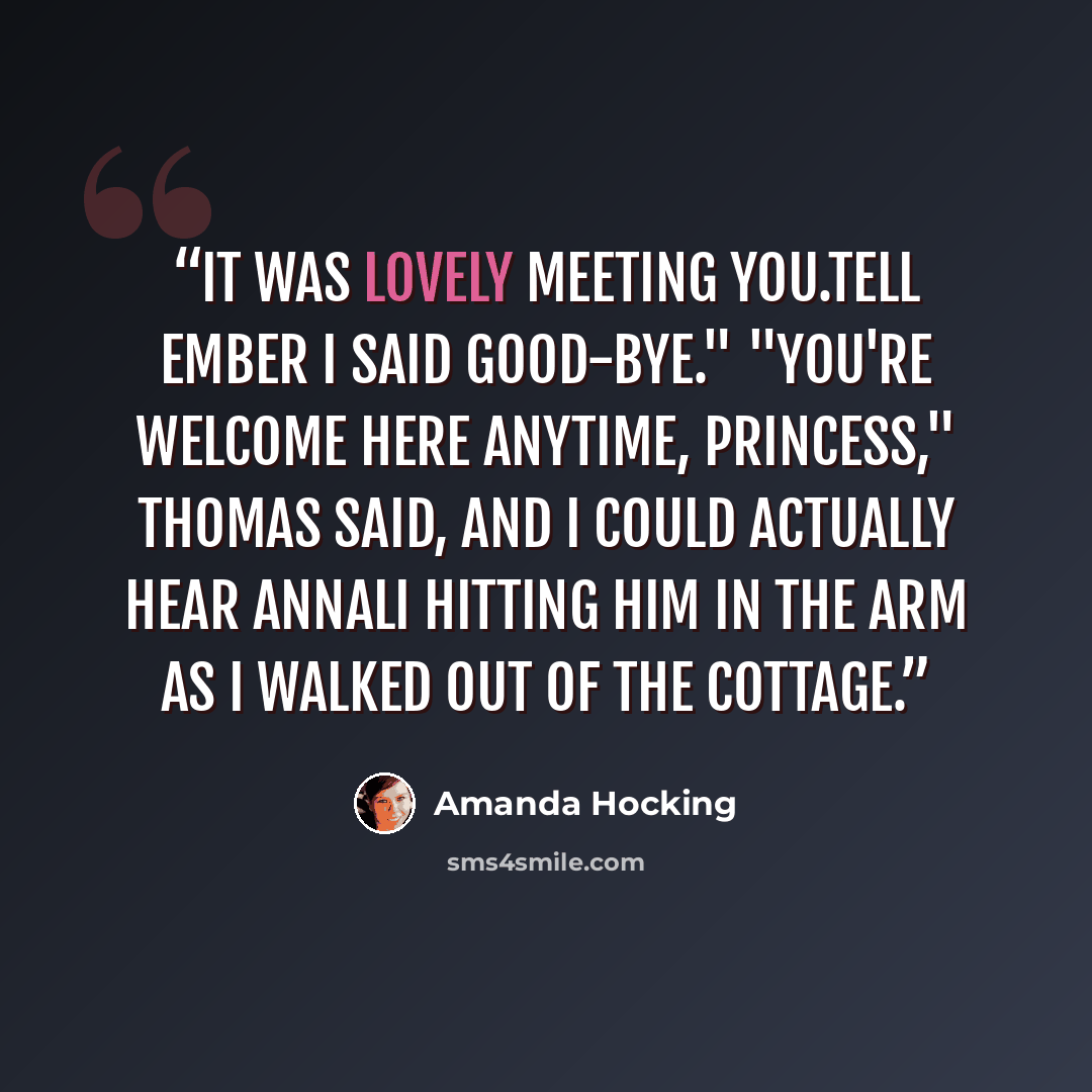 “It was lovely meeting you.Tell Ember I said good-bye." "You're welcome here anytime, Princess," Thomas said, and I could actually hear Annali hitting him in the arm as I walked out of the cottage.” quote by Amanda Hocking