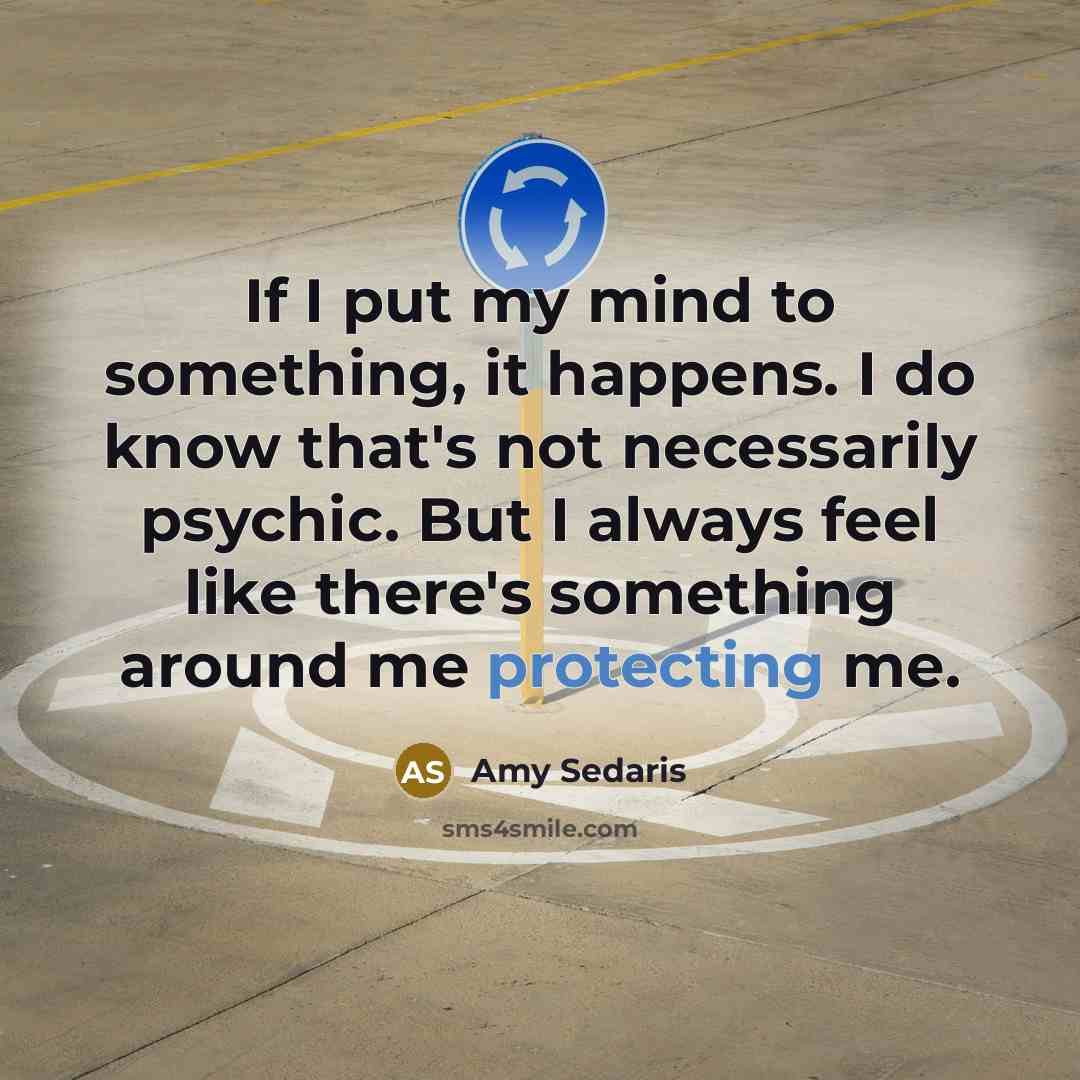 “If I put my mind to something, it happens. I do know that's not necessarily psychic. But I always feel like there's something around me protecting me.” quote by Amy Sedaris