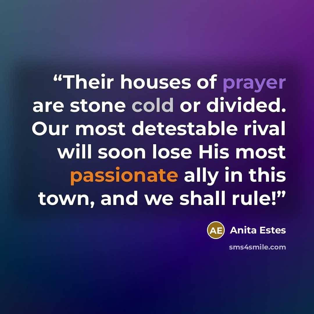 “Their houses of prayer are stone cold or divided. Our most detestable rival will soon lose His most passionate ally in this town, and we shall rule!” quote by Anita Estes