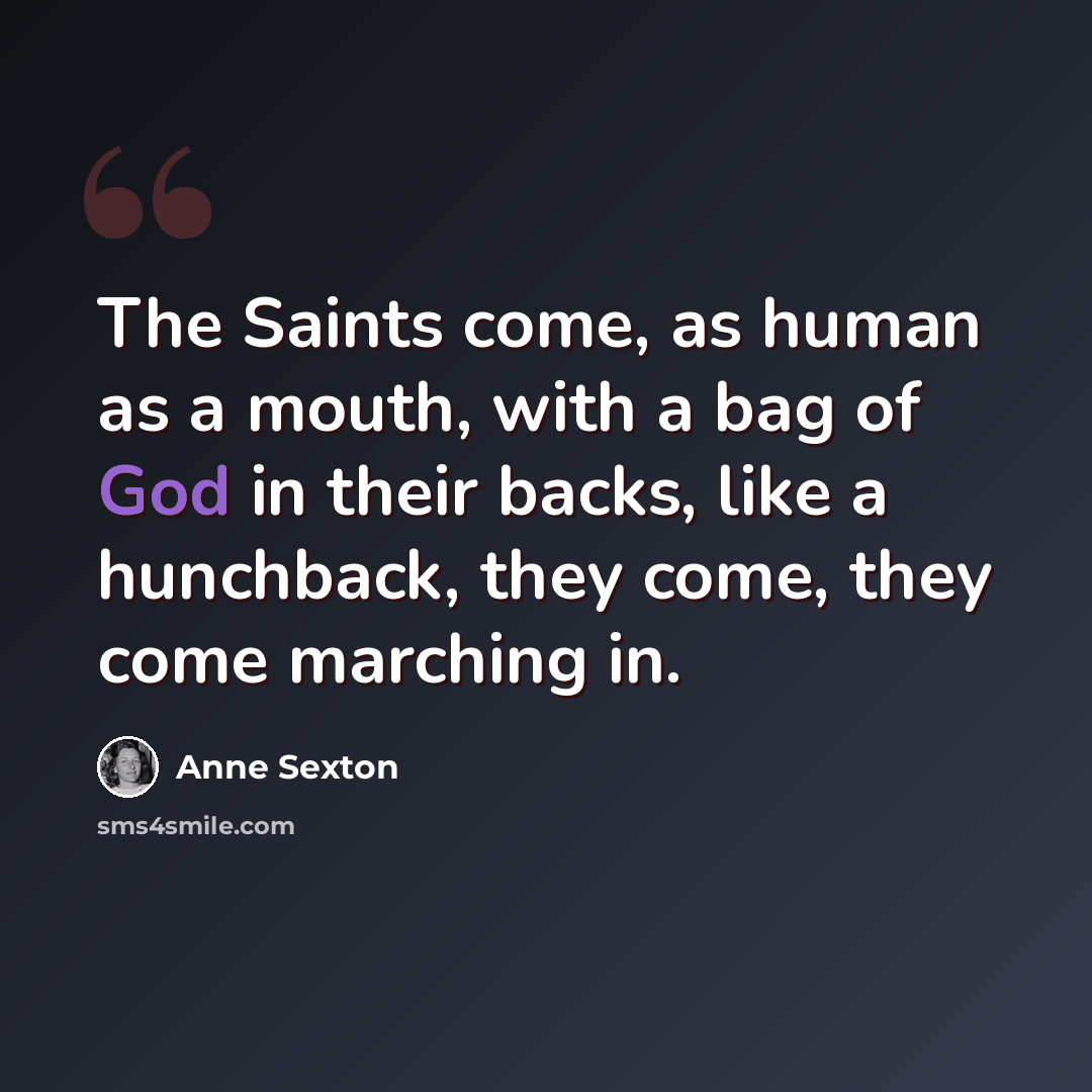“The Saints come, as human as a mouth, with a bag of God in their backs, like a hunchback, they come, they come marching in.” quote by Anne Sexton