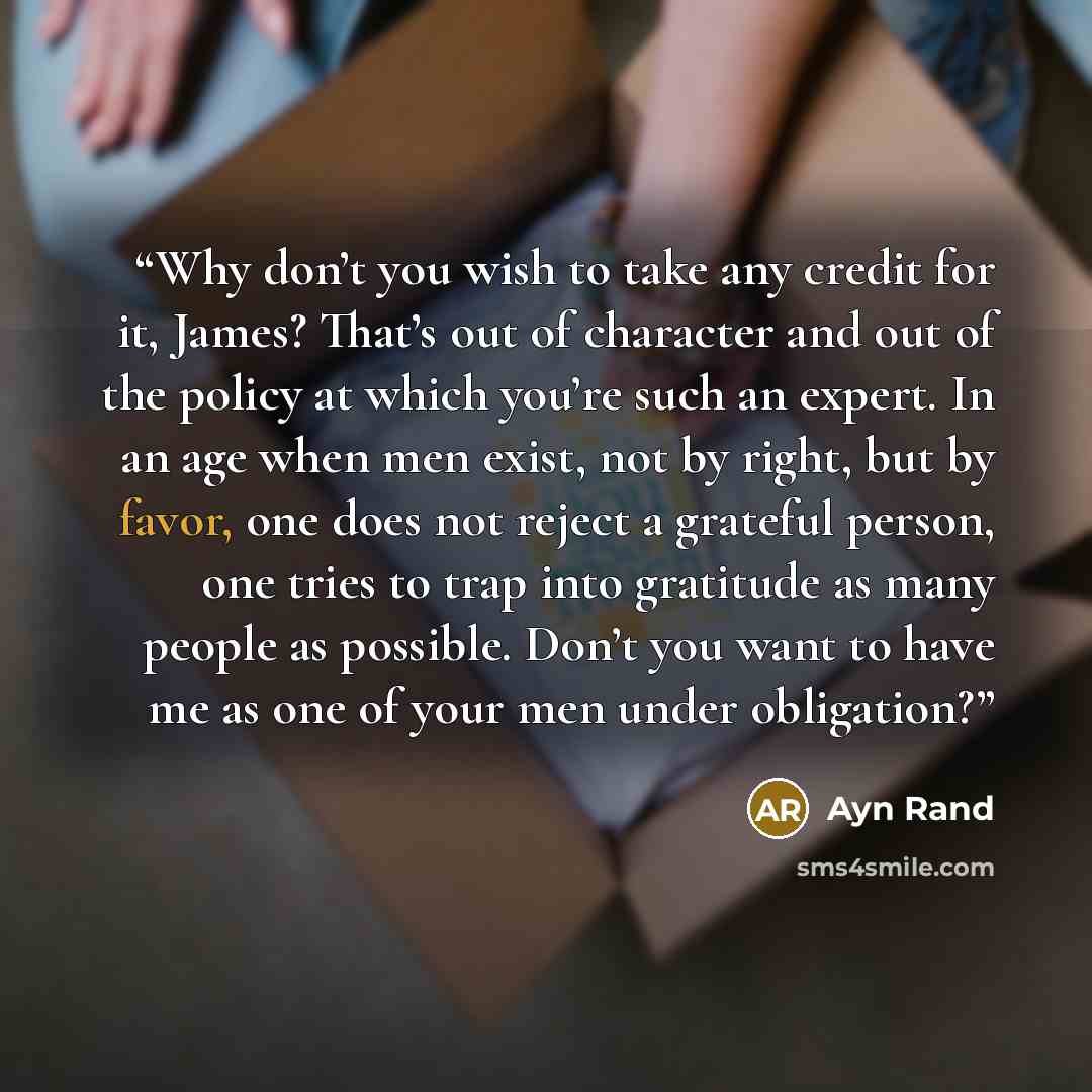 “Why don’t you wish to take any credit for it, James? That’s out of character and out of the policy at which you’re such an expert. In an age when men exist, not by right, but by favor, one does not reject a grateful person, one tries to trap into gratitude as many people as possible. Don’t you…” quote by Ayn Rand