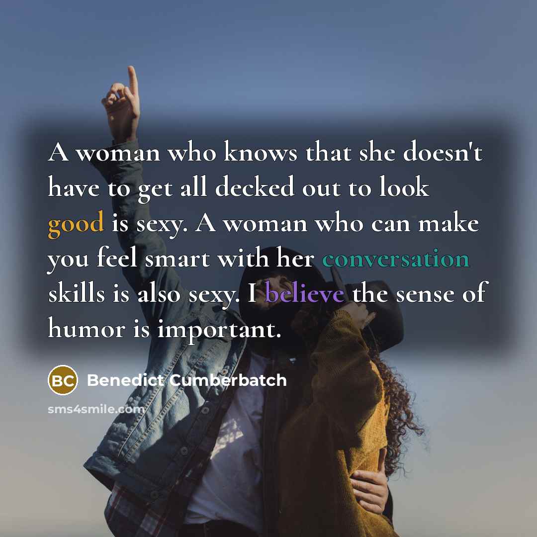 “A woman who knows that she doesn't have to get all decked out to look good is sexy. A woman who can make you feel smart with her conversation skills is also sexy. I believe the sense of humor is important.” quote by Benedict Cumberbatch