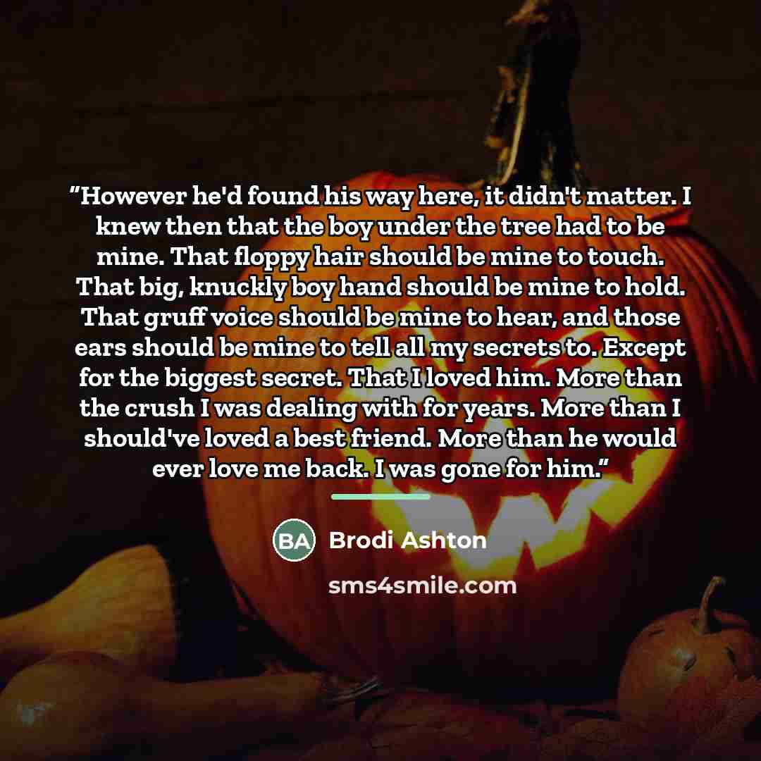 “However he'd found his way here, it didn't matter. I knew then that the boy under the tree had to be mine. That floppy hair should be mine to touch. That big, knuckly boy hand should be mine to hold. That gruff voice should be mine to hear, and those ears should be mine to tell all my secrets to…” quote by Brodi Ashton