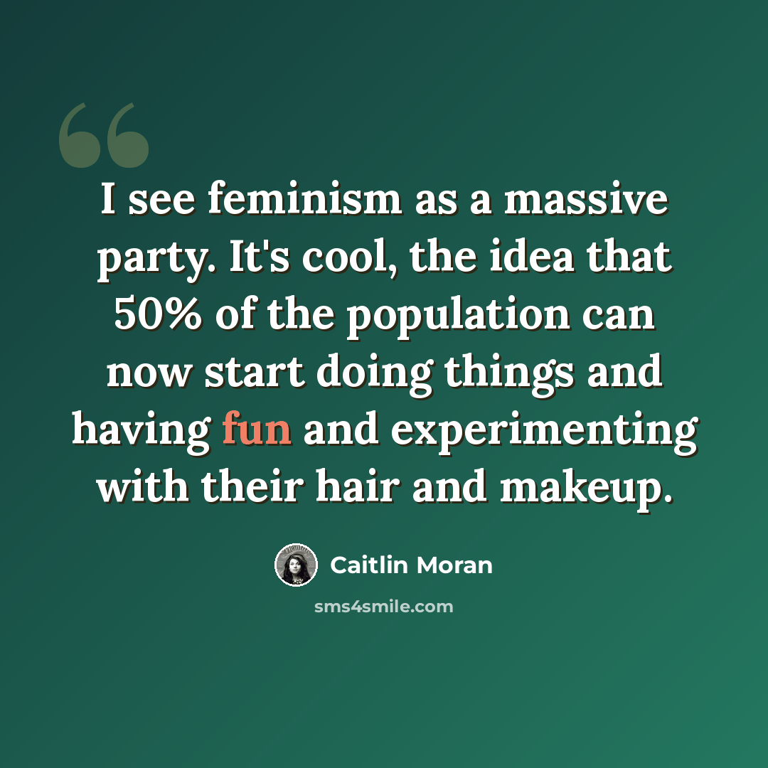 “I see feminism as a massive party. It's cool, the idea that 50% of the population can now start doing things and having fun and experimenting with their hair and makeup.” quote by Caitlin Moran