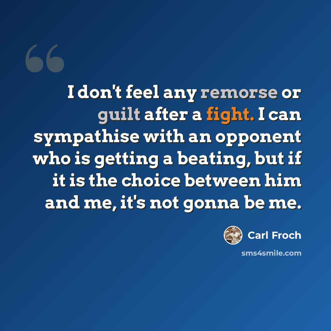 “I don't feel any remorse or guilt after a fight. I can sympathise with an opponent who is getting a beating, but if it is the choice between him and me, it's not gonna be me.” quote by Carl Froch