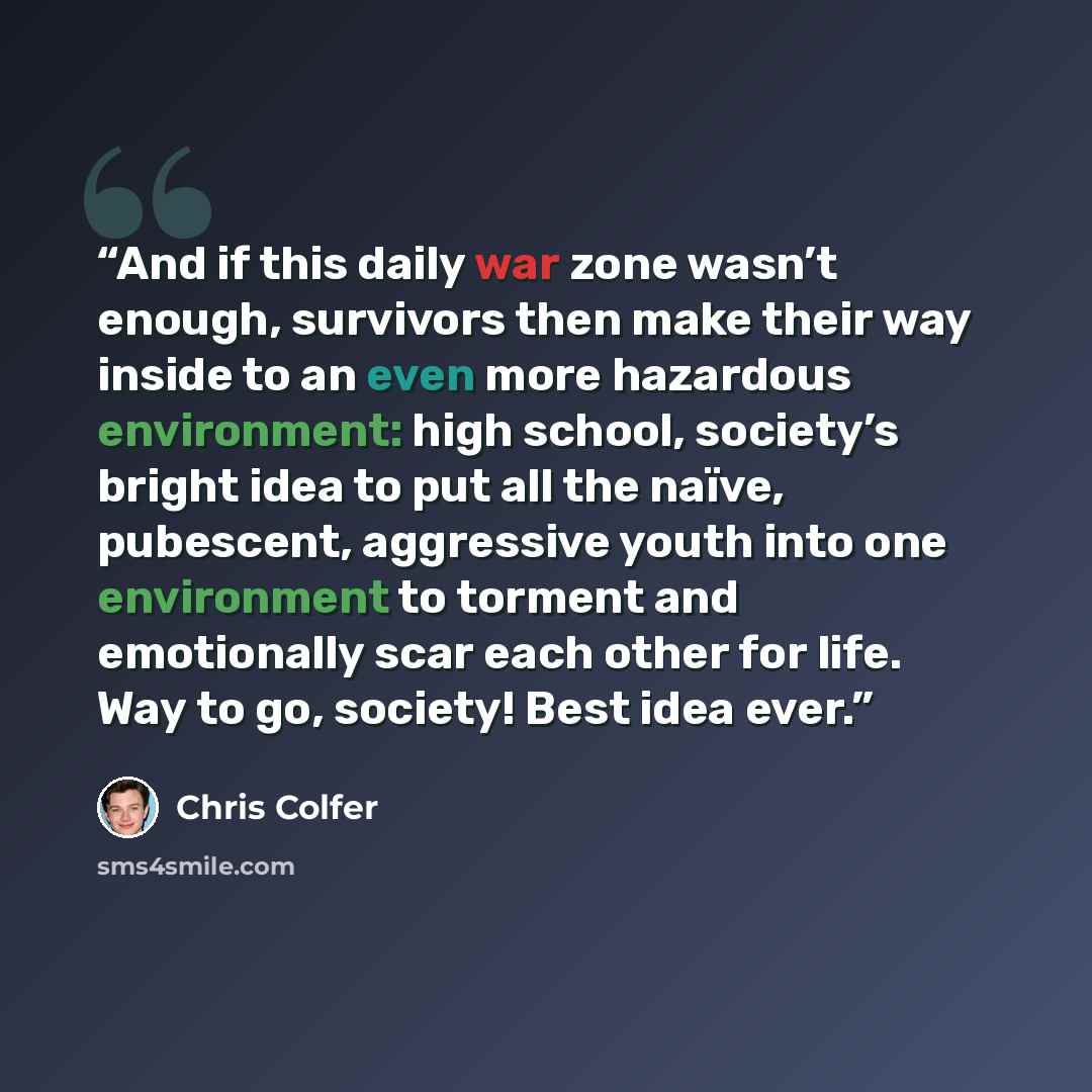 “And if this daily war zone wasn’t enough, survivors then make their way inside to an even more hazardous environment: high school, society’s bright idea to put all the naïve, pubescent, aggressive youth into one environment to torment and emotionally scar each other for life. Way to go, society!…” quote by Chris Colfer