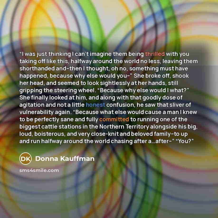 “I was just thinking I can’t imagine them being thrilled with you taking off like this, halfway around the world no less, leaving them shorthanded and--then I thought, oh no, something must have happened, because why else would you--” She broke off, shook her head, and seemed to look sightlessly at…” quote by Donna Kauffman