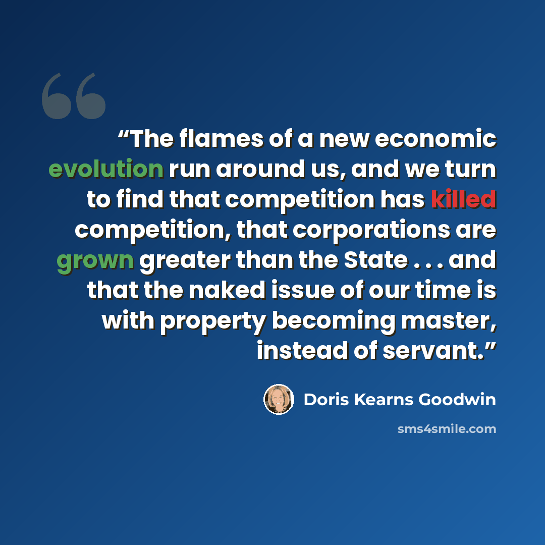“The flames of a new economic evolution run around us, and we turn to find that competition has killed competition, that corporations are grown greater than the State . . . and that the naked issue of our time is with property becoming master, instead of servant.” quote by Doris Kearns Goodwin