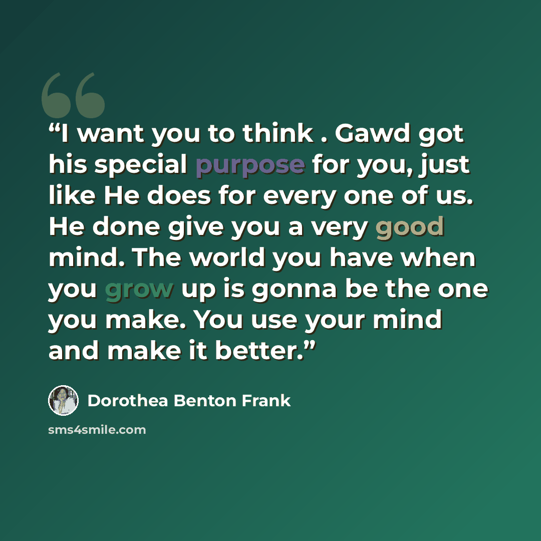 “I want you to think . Gawd got his special purpose for you, just like He does for every one of us. He done give you a very good mind. The world you have when you grow up is gonna be the one you make. You use your mind and make it better.” quote by Dorothea Benton Frank