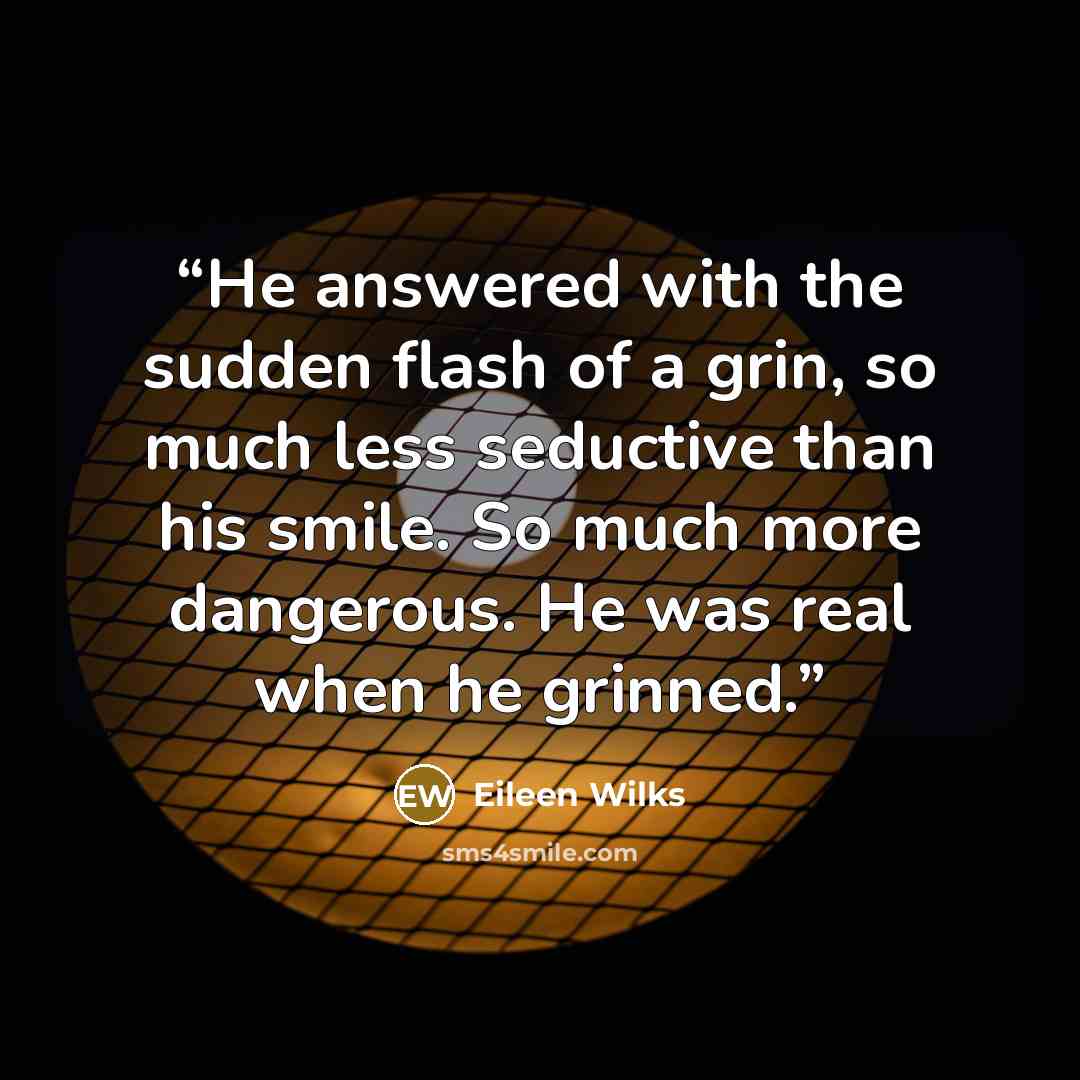 “He answered with the sudden flash of a grin, so much less seductive than his smile. So much more dangerous. He was real when he grinned.” quote by Eileen Wilks