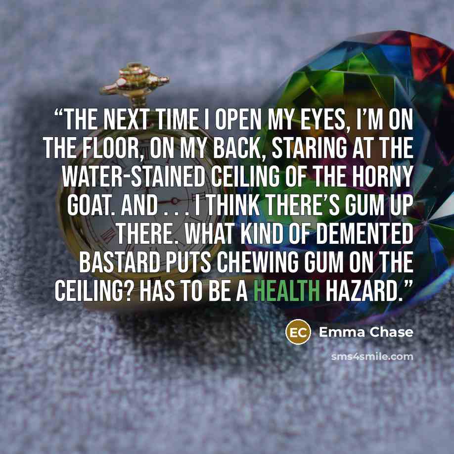 “The next time I open my eyes, I’m on the floor, on my back, staring at the water-stained ceiling of The Horny Goat. And . . . I think there’s gum up there. What kind of demented bastard puts chewing gum on the ceiling? Has to be a health hazard.” quote by Emma Chase