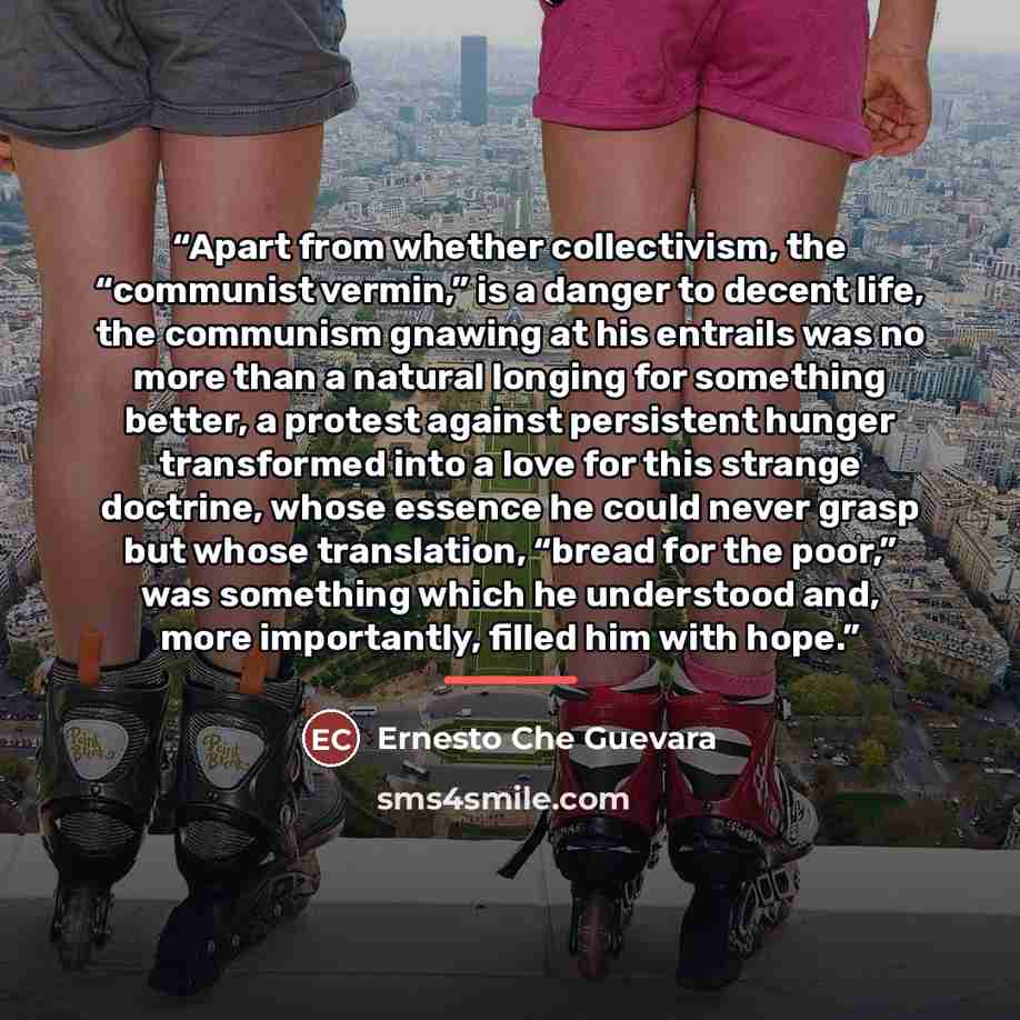 “Apart from whether collectivism, the “communist vermin,” is a danger to decent life, the communism gnawing at his entrails was no more than a natural longing for something better, a protest against persistent hunger transformed into a love for this strange doctrine, whose essence he could never…” quote by Ernesto Che Guevara