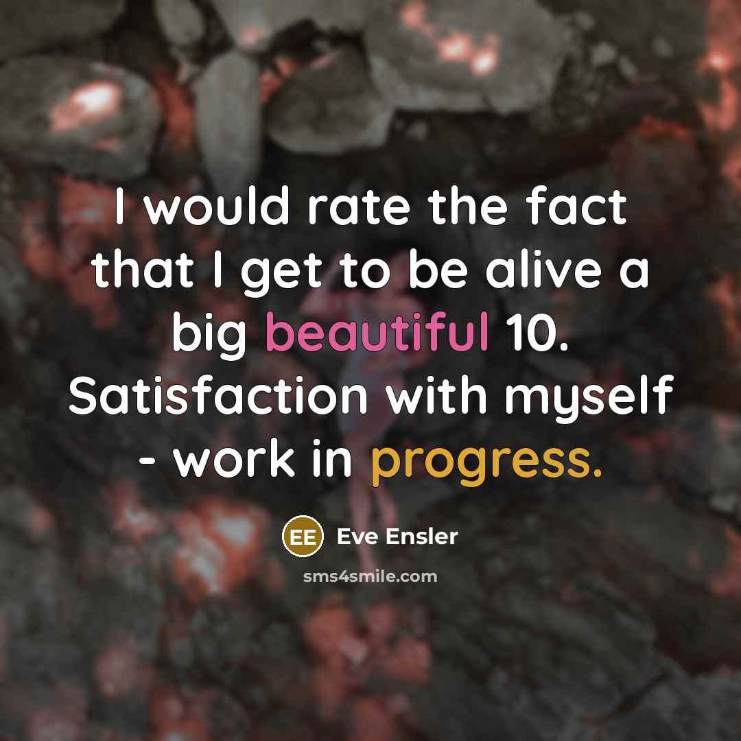 “I would rate the fact that I get to be alive a big beautiful 10. Satisfaction with myself - work in progress.” quote by Eve Ensler