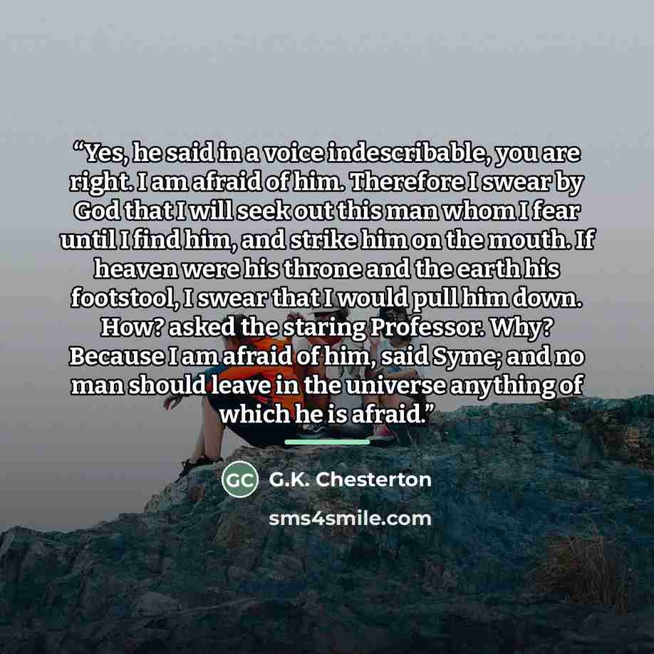“Yes, he said in a voice indescribable, you are right. I am afraid of him. Therefore I swear by God that I will seek out this man whom I fear until I find him, and strike him on the mouth. If heaven were his throne and the earth his footstool, I swear that I would pull him down. How? asked the…” quote by G.K. Chesterton
