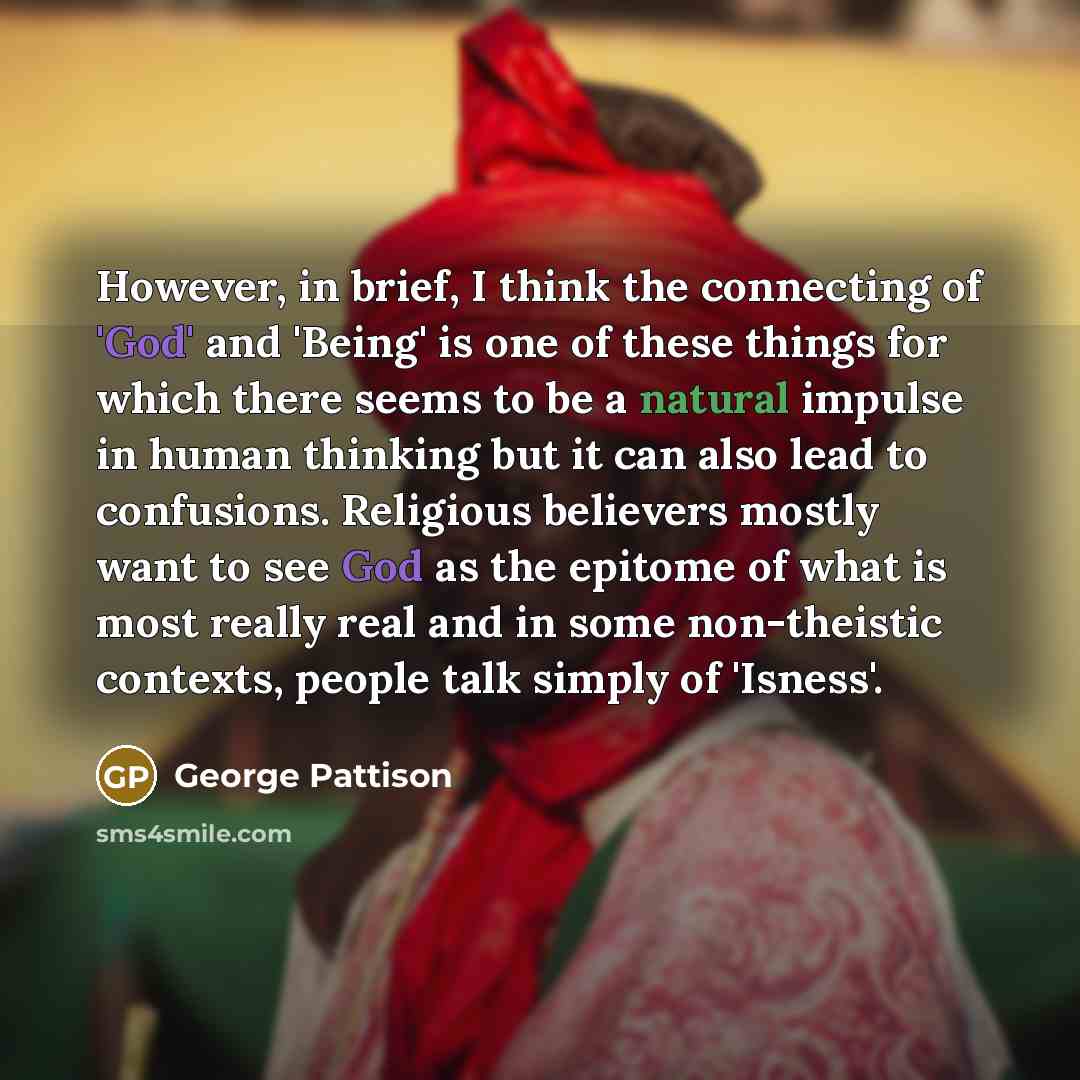 “However, in brief, I think the connecting of 'God' and 'Being' is one of these things for which there seems to be a natural impulse in human thinking but it can also lead to confusions. Religious believers mostly want to see God as the epitome of what is most really real and in some non-theistic…” quote by George Pattison
