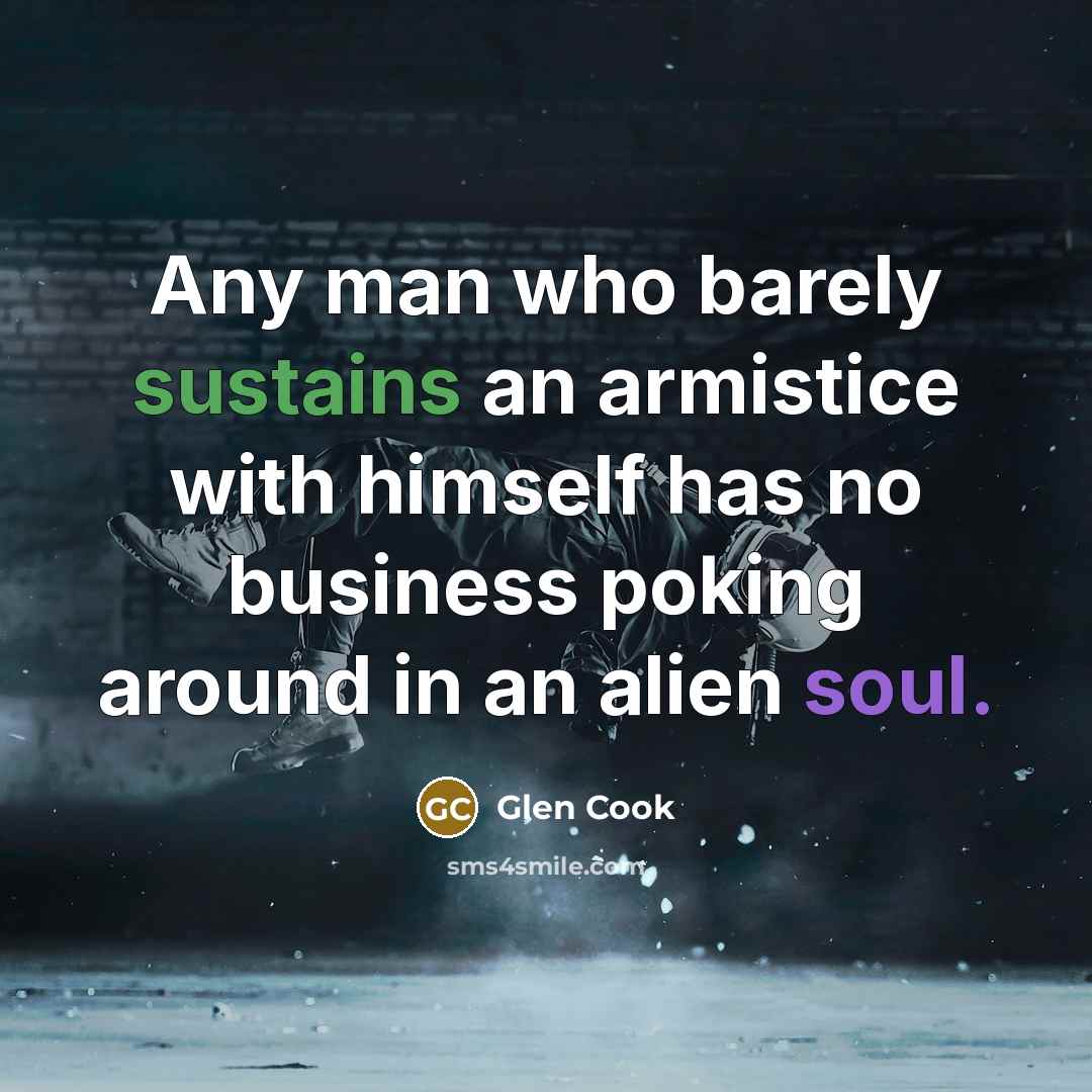 “Any man who barely sustains an armistice with himself has no business poking around in an alien soul.” quote by Glen Cook