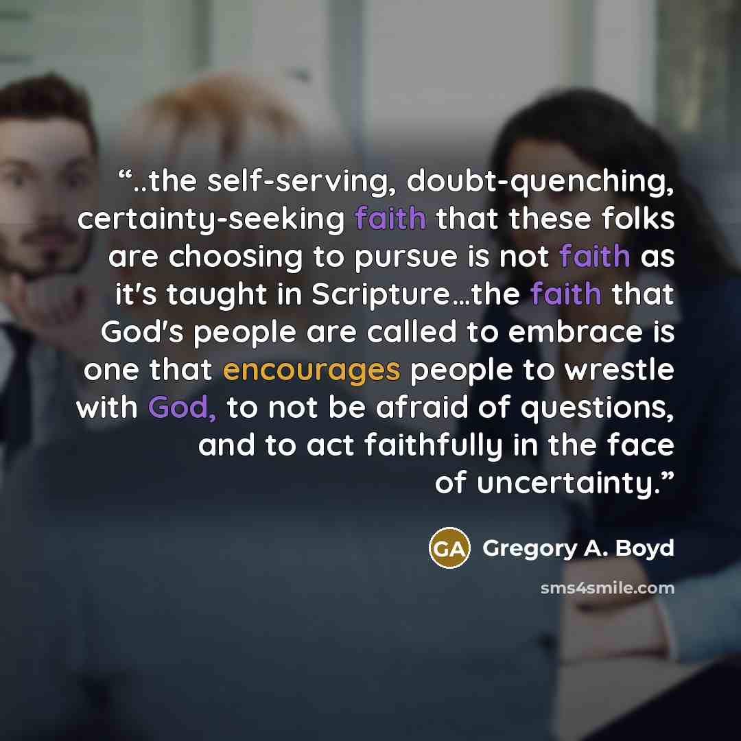 “..the self-serving, doubt-quenching, certainty-seeking faith that these folks are choosing to pursue is not faith as it's taught in Scripture…the faith that God's people are called to embrace is one that encourages people to wrestle with God, to not be afraid of questions, and to act faithfully in…” quote by Gregory A. Boyd