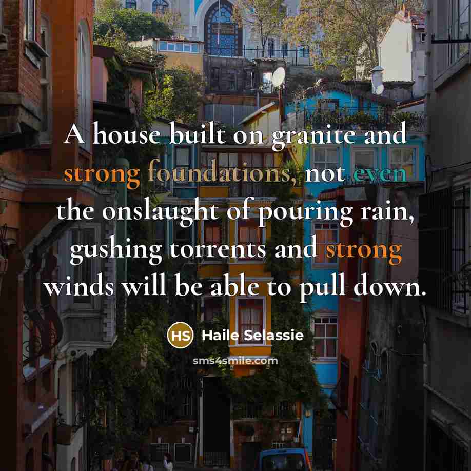 “A house built on granite and strong foundations, not even the onslaught of pouring rain, gushing torrents and strong winds will be able to pull down.” quote by Haile Selassie