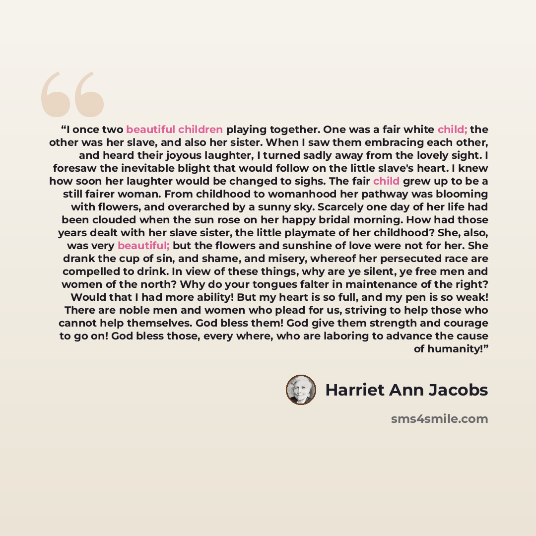 “I once two beautiful children playing together. One was a fair white child; the other was her slave, and also her sister. When I saw them embracing each other, and heard their joyous laughter, I turned sadly away from the lovely sight. I foresaw the inevitable blight that would follow on the…” quote by Harriet Ann Jacobs