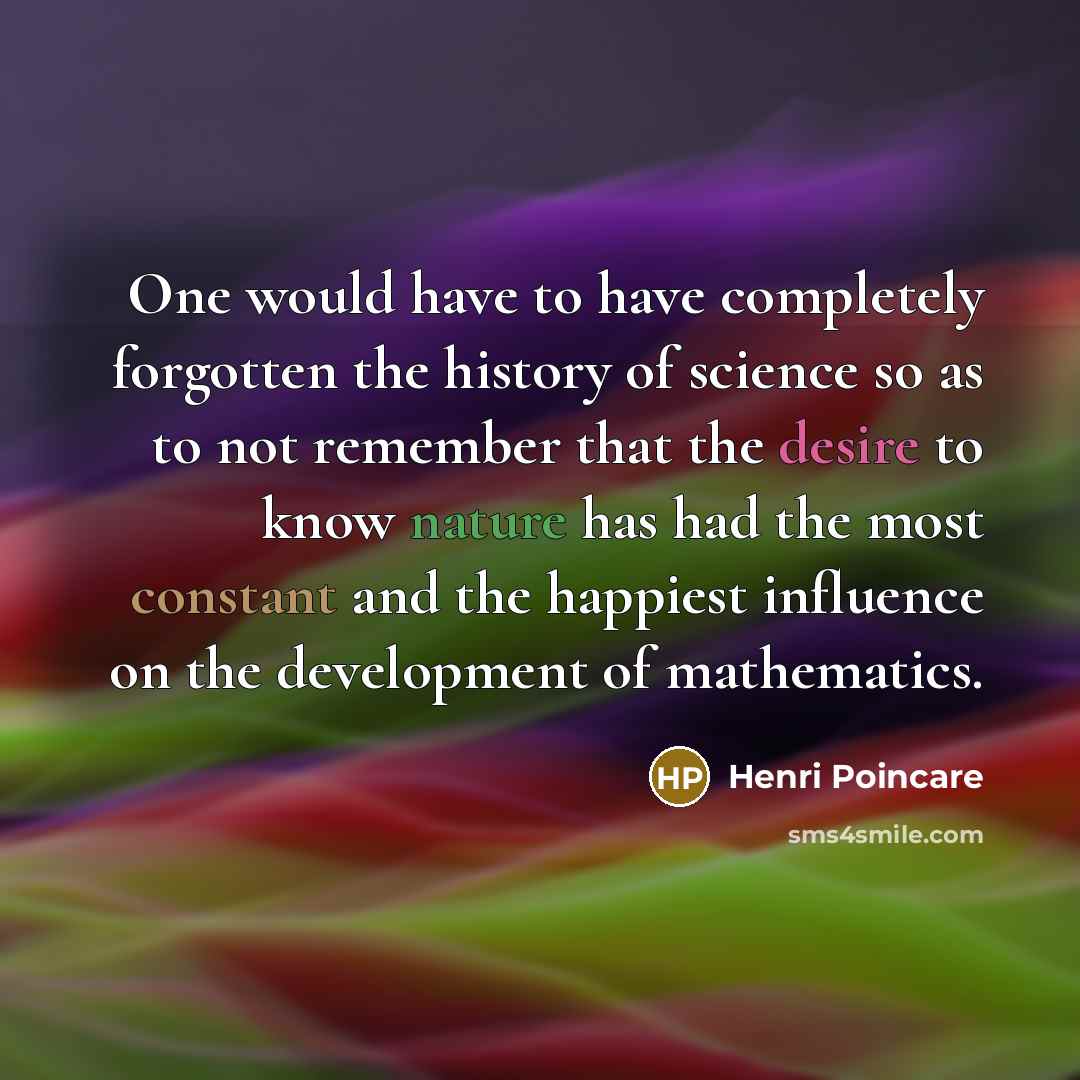 “One would have to have completely forgotten the history of science so as to not remember that the desire to know nature has had the most constant and the happiest influence on the development of mathematics.” quote by Henri Poincare