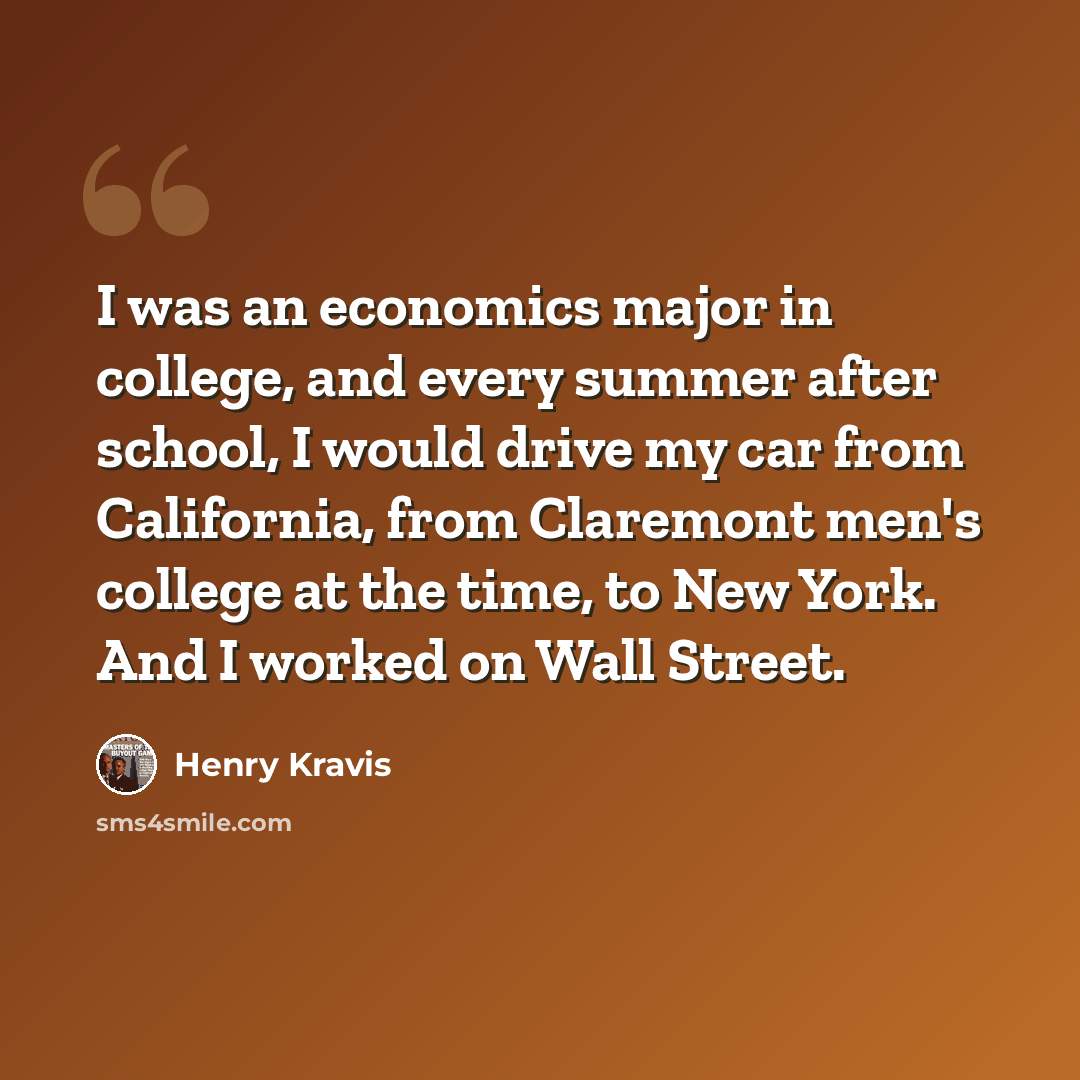 “I was an economics major in college, and every summer after school, I would drive my car from California, from Claremont men's college at the time, to New York. And I worked on Wall Street.” quote by Henry Kravis