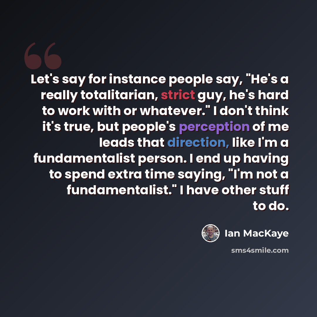 “Let's say for instance people say, "He's a really totalitarian, strict guy, he's hard to work with or whatever." I don't think it's true, but people's perception of me leads that direction, like I'm a fundamentalist person. I end up having to spend extra time saying, "I'm not a fundamentalist." I…” quote by Ian MacKaye
