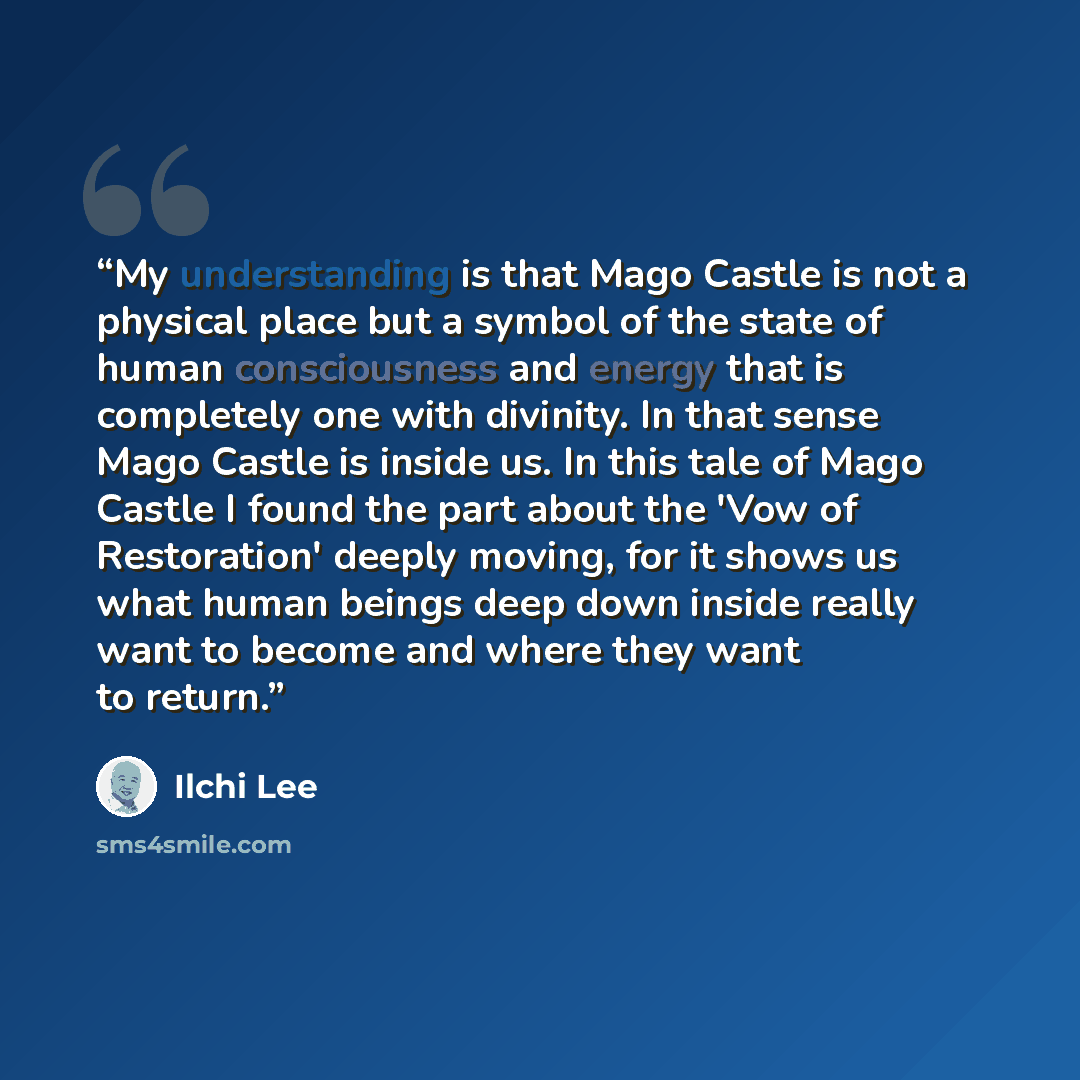 “My understanding is that Mago Castle is not a physical place but a symbol of the state of human consciousness and energy that is completely one with divinity. In that sense Mago Castle is inside us. In this tale of Mago Castle I found the part about the 'Vow of Restoration' deeply moving, for it…” quote by Ilchi Lee