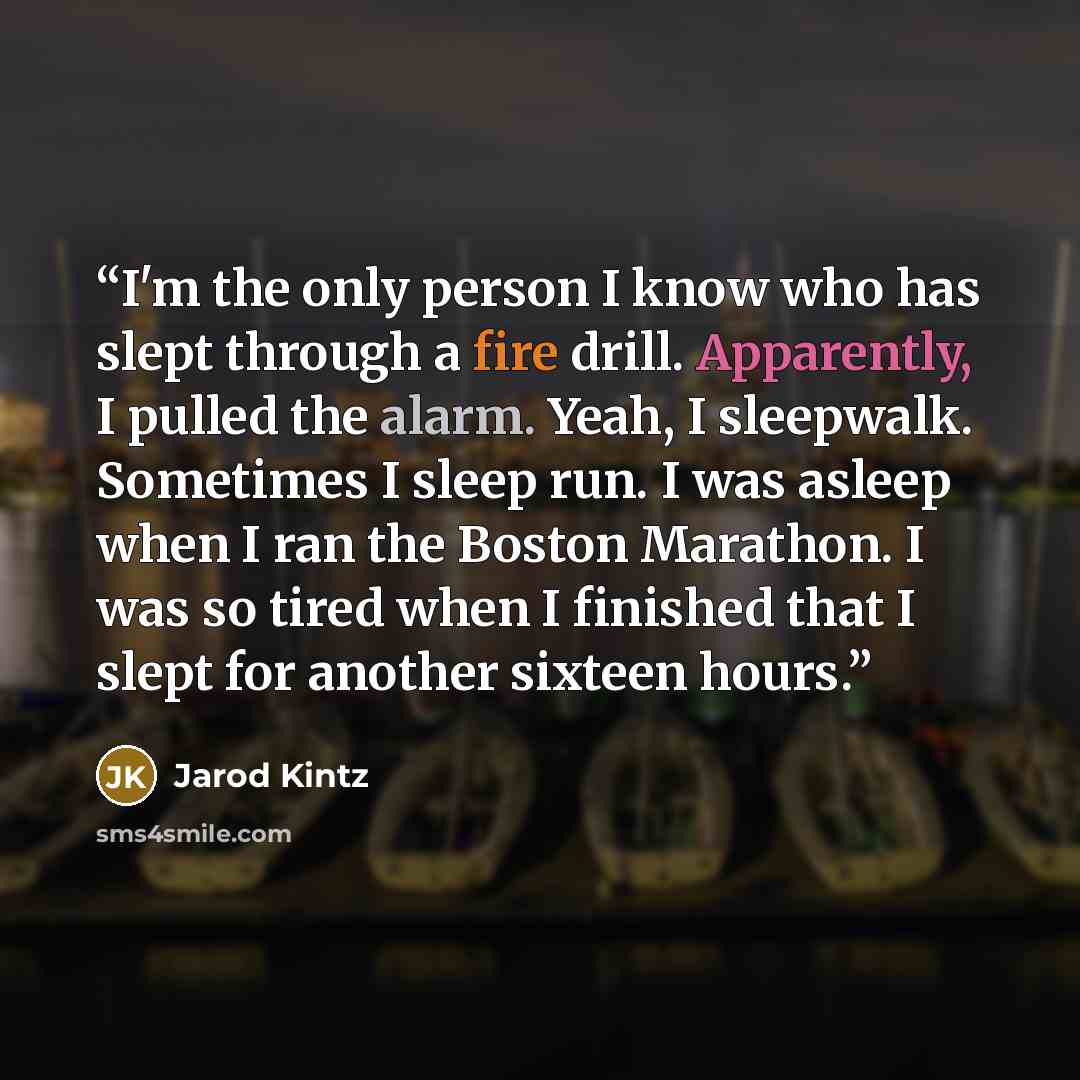 “I'm the only person I know who has slept through a fire drill. Apparently, I pulled the alarm. Yeah, I sleepwalk. Sometimes I sleep run. I was asleep when I ran the Boston Marathon. I was so tired when I finished that I slept for another sixteen hours.” quote by Jarod Kintz