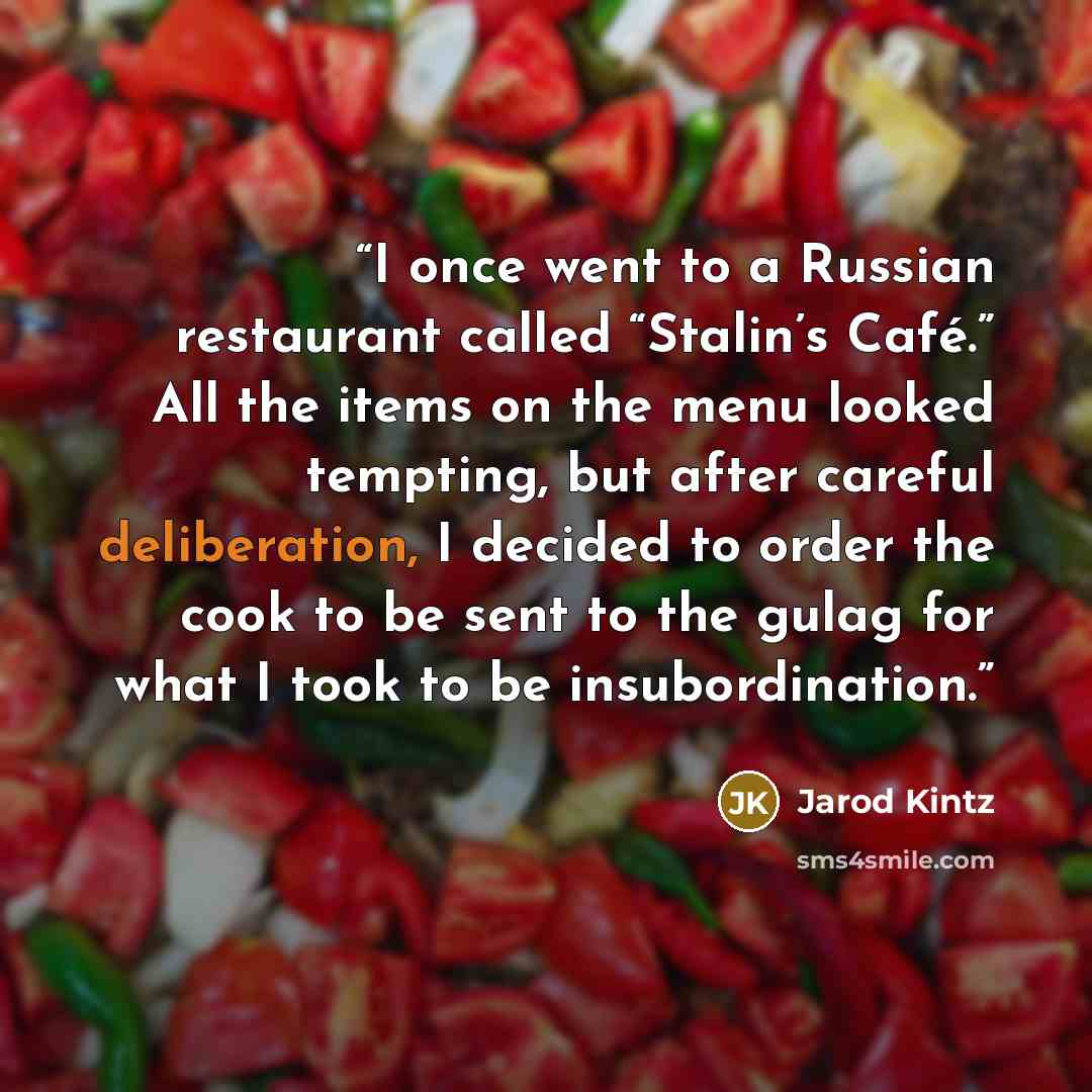 “I once went to a Russian restaurant called “Stalin’s Café.” All the items on the menu looked tempting, but after careful deliberation, I decided to order the cook to be sent to the gulag for what I took to be insubordination.” quote by Jarod Kintz