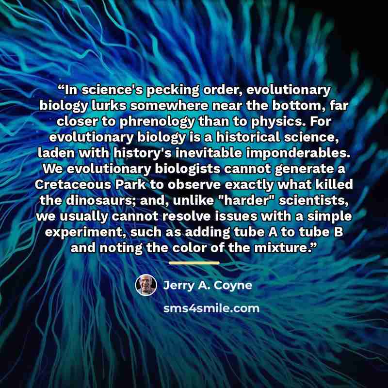 “In science's pecking order, evolutionary biology lurks somewhere near the bottom, far closer to phrenology than to physics. For evolutionary biology is a historical science, laden with history's inevitable imponderables. We evolutionary biologists cannot generate a Cretaceous Park to observe…” quote by Jerry A. Coyne