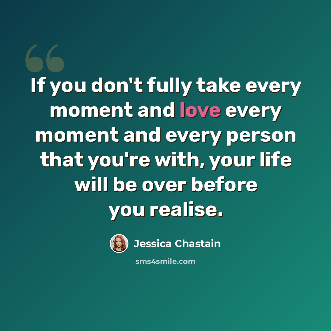 “If you don't fully take every moment and love every moment and every person that you're with, your life will be over before you realise.” quote by Jessica Chastain