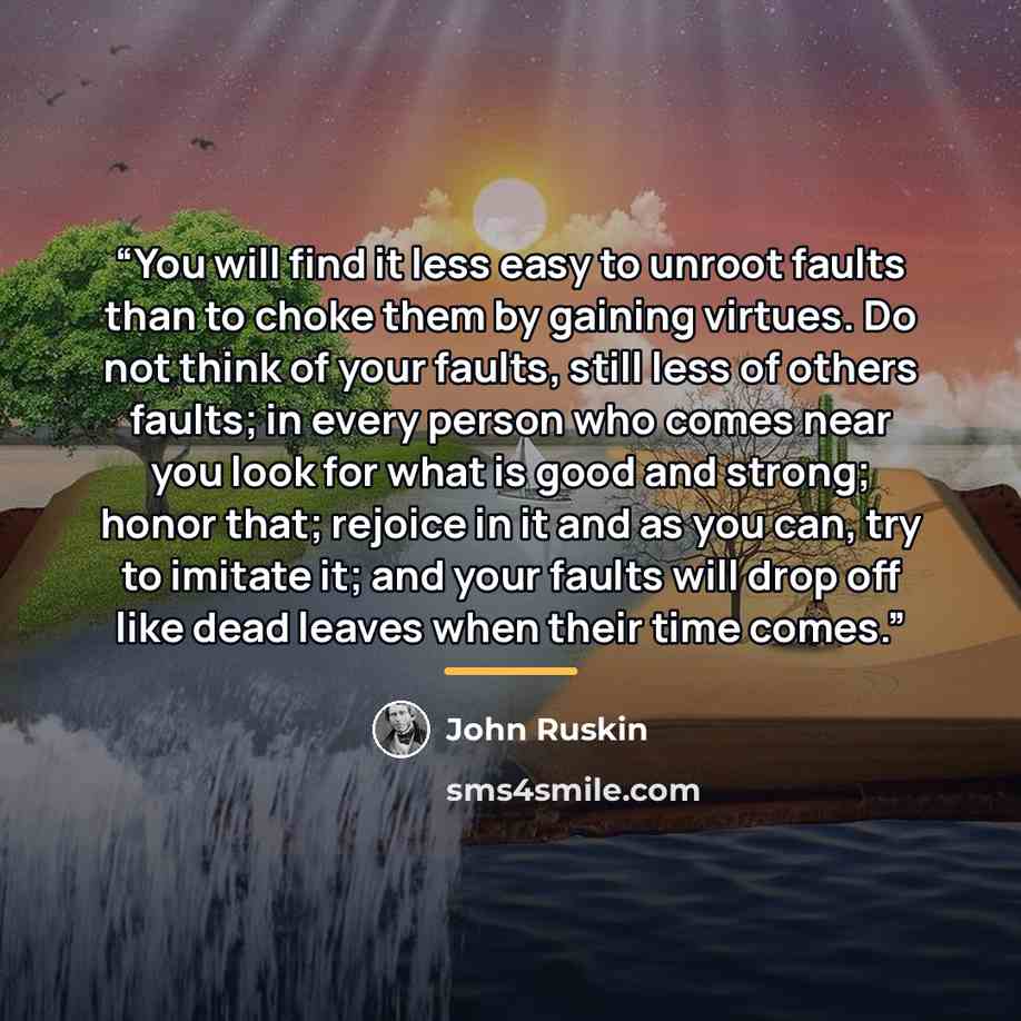 “You will find it less easy to unroot faults than to choke them by gaining virtues. Do not think of your faults, still less of others faults; in every person who comes near you look for what is good and strong; honor that; rejoice in it and as you can, try to imitate it; and your faults will drop…” quote by John Ruskin