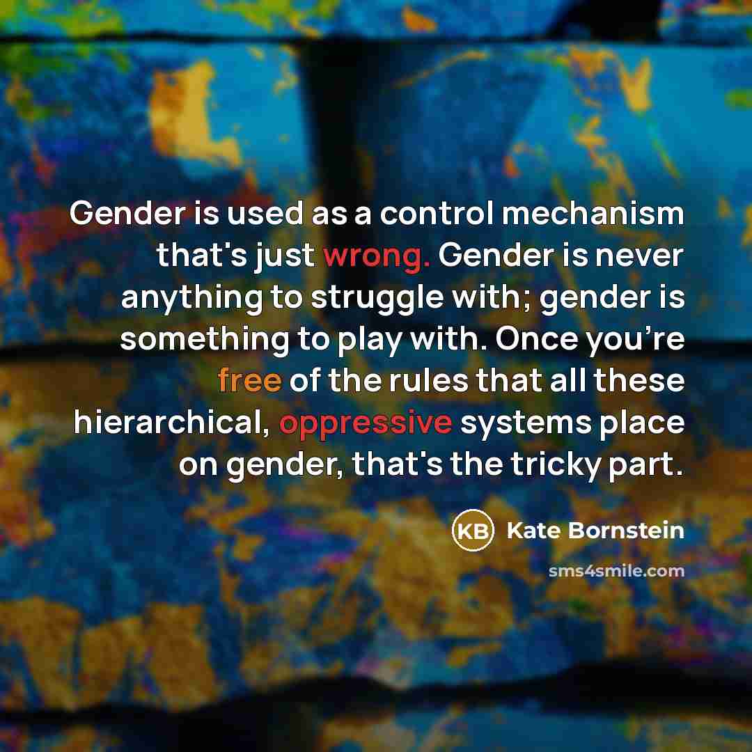 “Gender is used as a control mechanism that's just wrong. Gender is never anything to struggle with; gender is something to play with. Once you're free of the rules that all these hierarchical, oppressive systems place on gender, that's the tricky part.” quote by Kate Bornstein