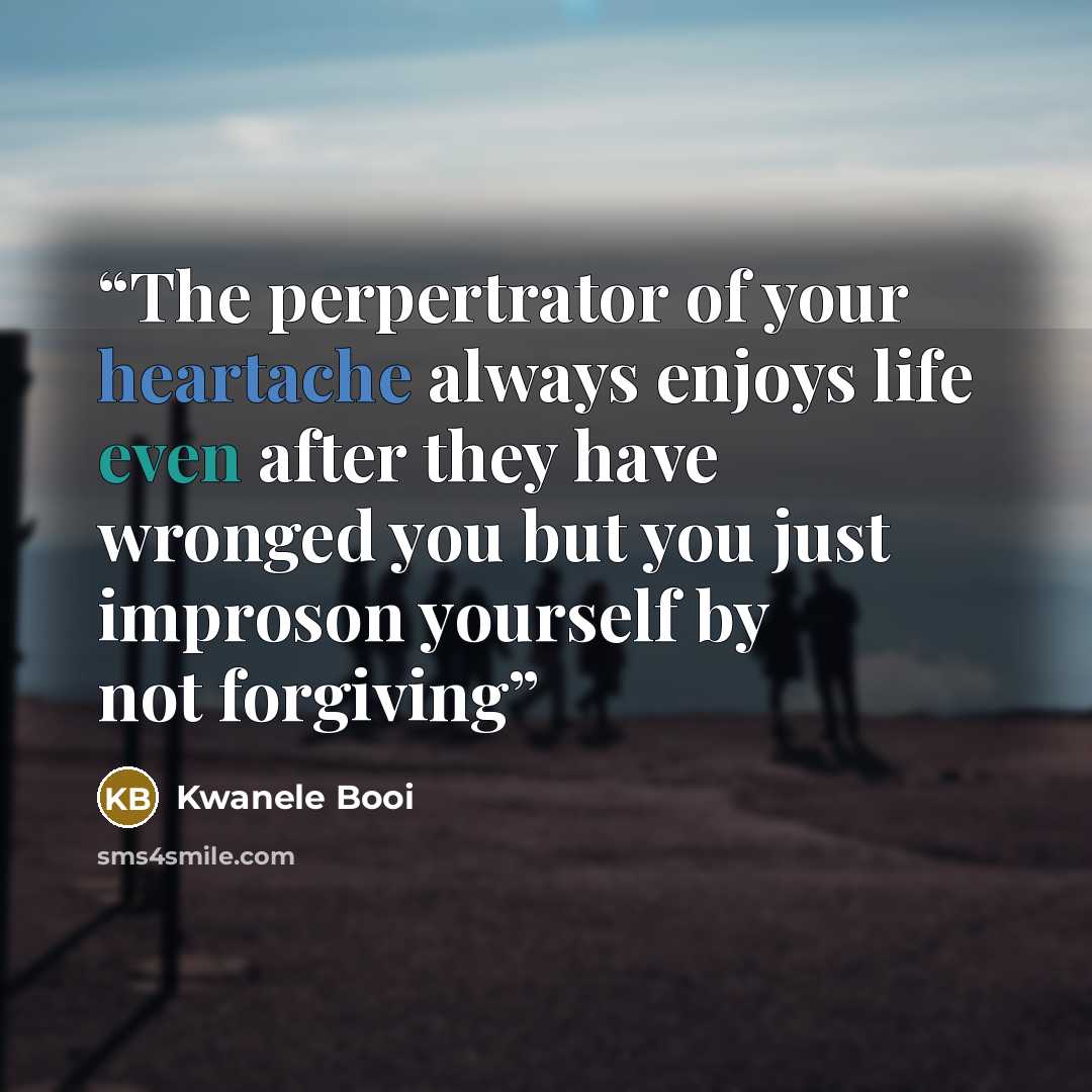 “The perpertrator of your heartache always enjoys life even after they have wronged you but you just improson yourself by not forgiving” quote by Kwanele Booi