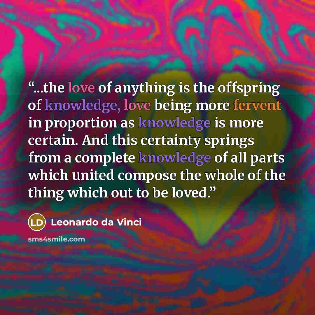 “...the love of anything is the offspring of knowledge, love being more fervent in proportion as knowledge is more certain. And this certainty springs from a complete knowledge of all parts which united compose the whole of the thing which out to be loved.” quote by Leonardo da Vinci