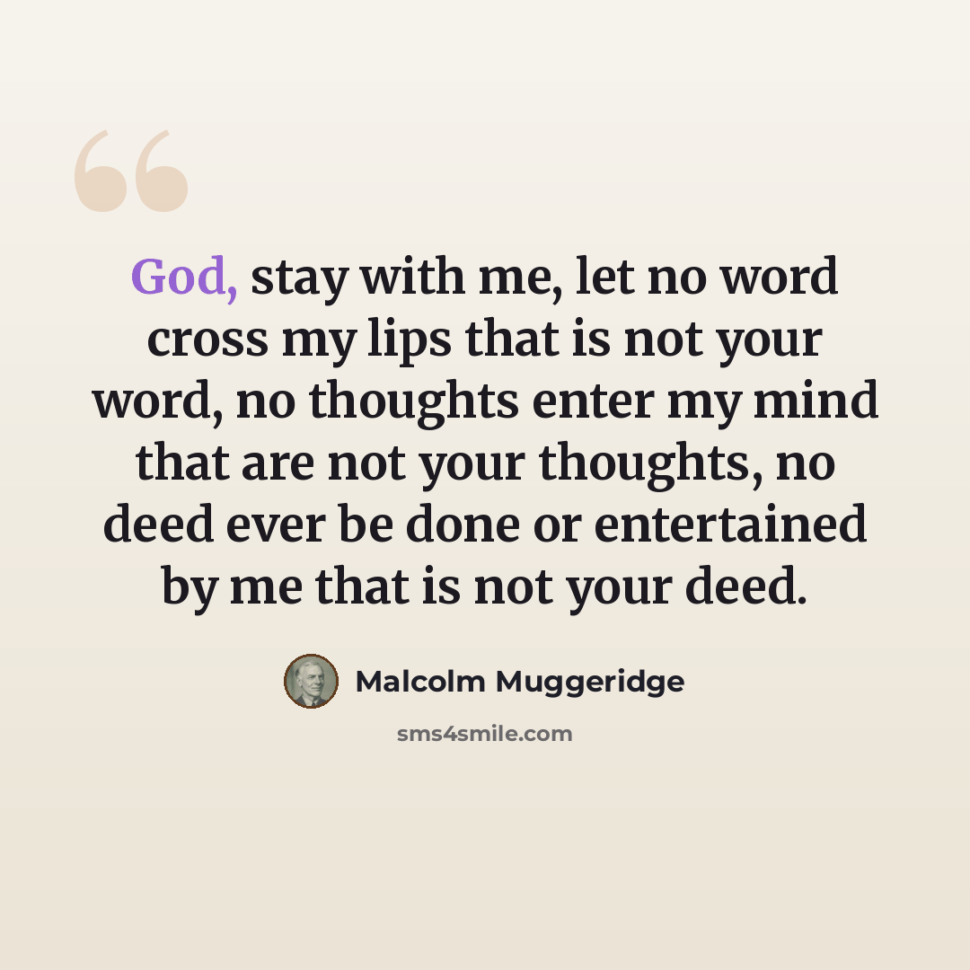 “God, stay with me, let no word cross my lips that is not your word, no thoughts enter my mind that are not your thoughts, no deed ever be done or entertained by me that is not your deed.” quote by Malcolm Muggeridge