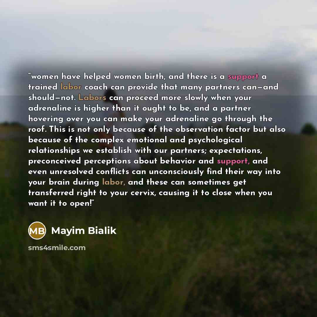 “women have helped women birth, and there is a support a trained labor coach can provide that many partners can—and should—not. Labors can proceed more slowly when your adrenaline is higher than it ought to be, and a partner hovering over you can make your adrenaline go through the roof. This is…” quote by Mayim Bialik