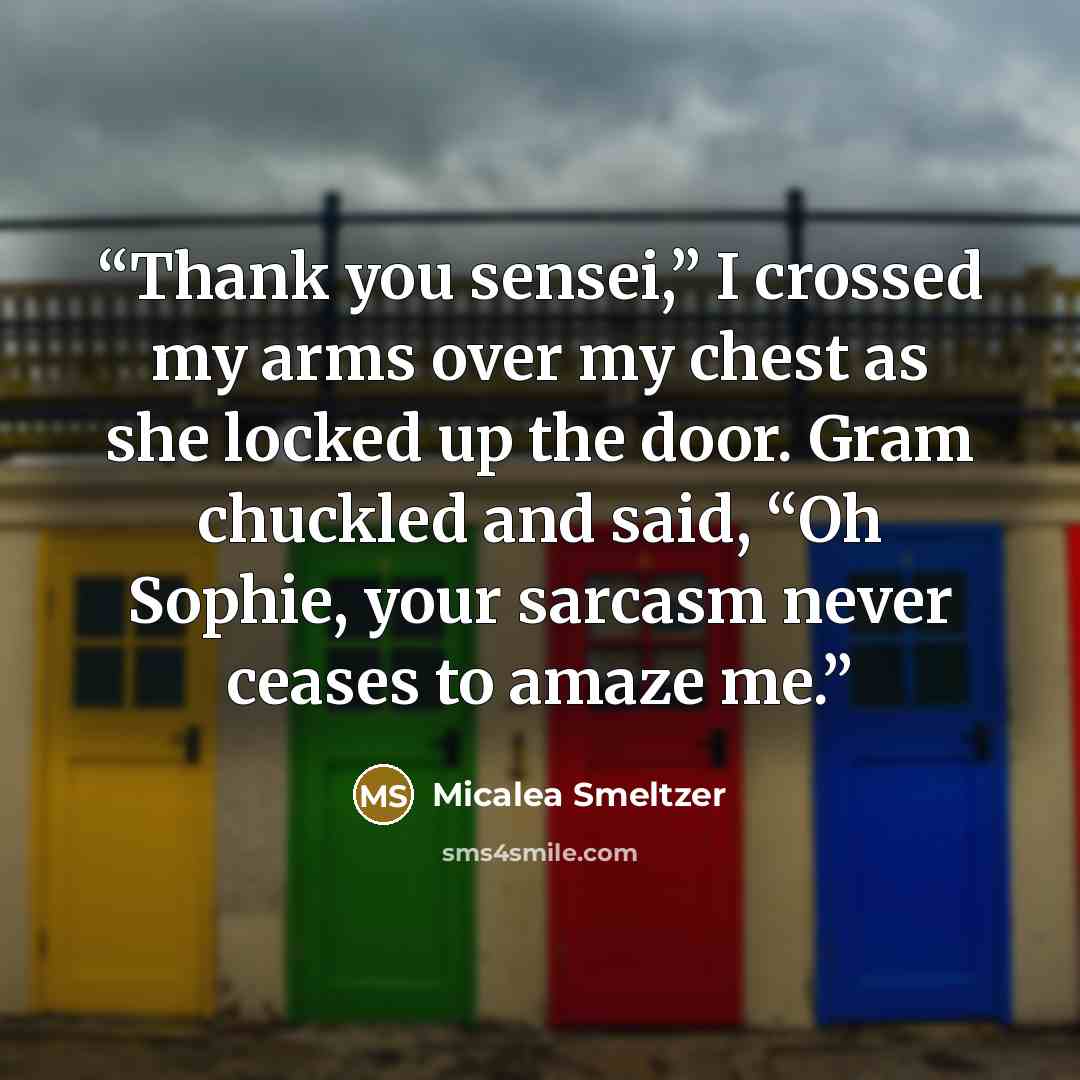 “Thank you sensei,” I crossed my arms over my chest as she locked up the door. Gram chuckled and said, “Oh Sophie, your sarcasm never ceases to amaze me.” quote by Micalea Smeltzer