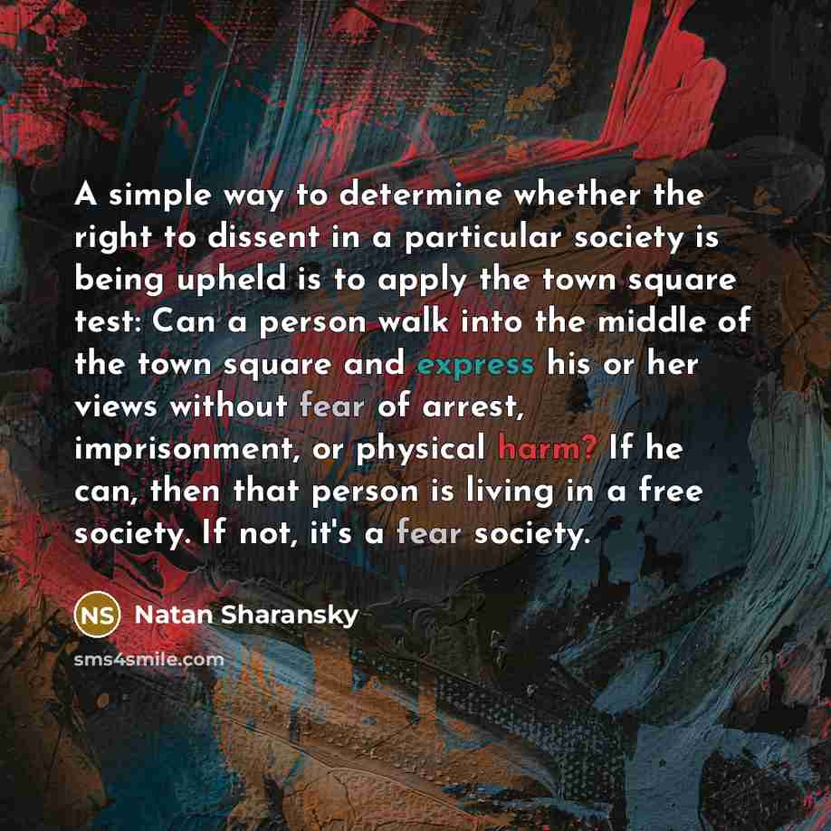 “A simple way to determine whether the right to dissent in a particular society is being upheld is to apply the town square test: Can a person walk into the middle of the town square and express his or her views without fear of arrest, imprisonment, or physical harm? If he can, then that person is…” quote by Natan Sharansky