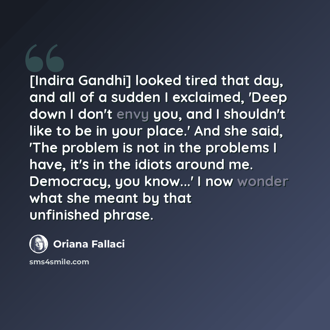 “[Indira Gandhi] looked tired that day, and all of a sudden I exclaimed, 'Deep down I don't envy you, and I shouldn't like to be in your place.' And she said, 'The problem is not in the problems I have, it's in the idiots around me. Democracy, you know...' I now wonder what she meant by that…” quote by Oriana Fallaci