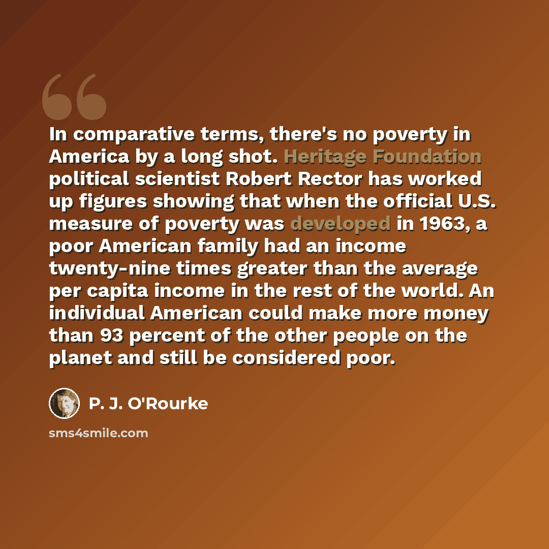“In comparative terms, there's no poverty in America by a long shot. Heritage Foundation political scientist Robert Rector has worked up figures showing that when the official U.S. measure of poverty was developed in 1963, a poor American family had an income twenty-nine times greater than the…” quote by P. J. O'Rourke