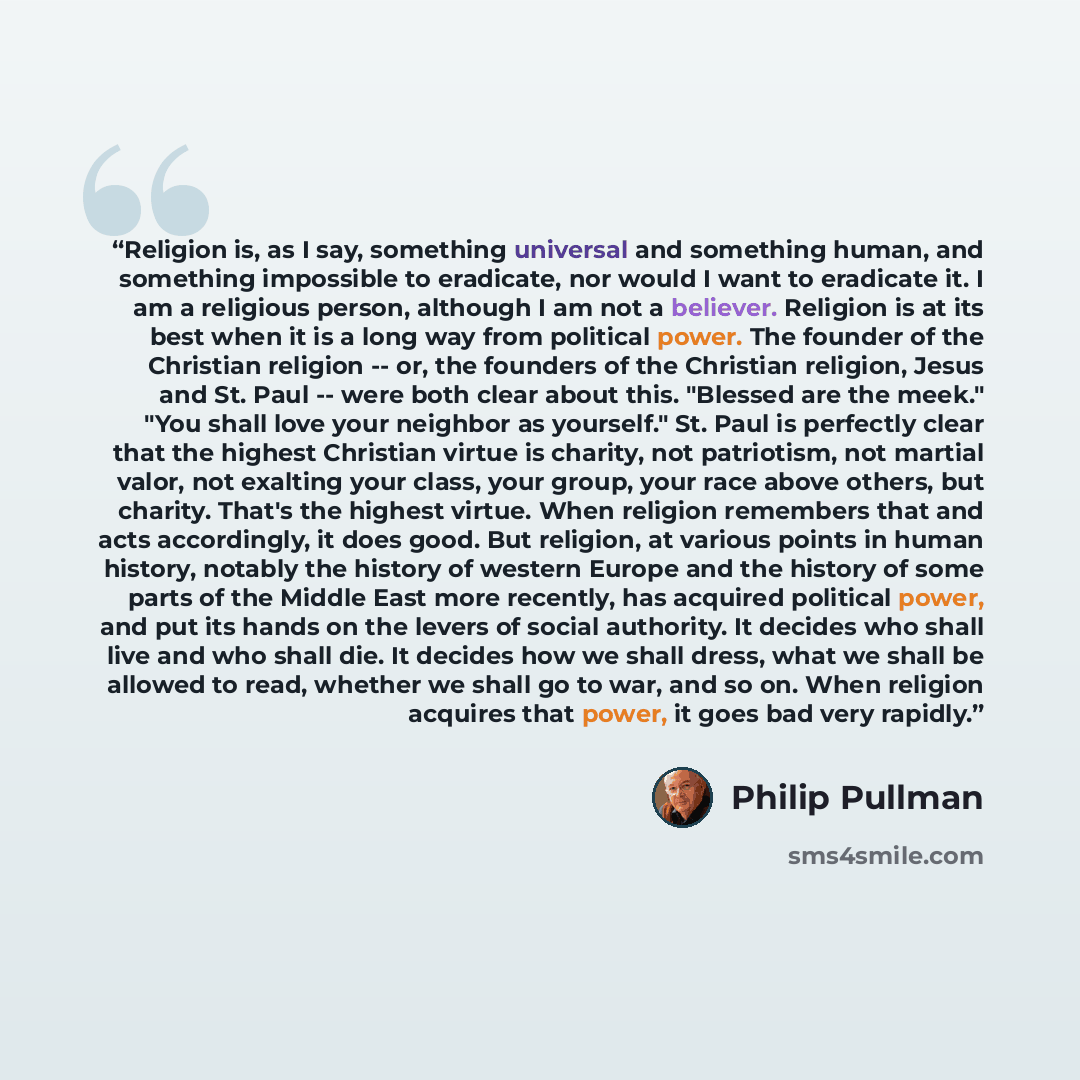 “Religion is, as I say, something universal and something human, and something impossible to eradicate, nor would I want to eradicate it. I am a religious person, although I am not a believer. Religion is at its best when it is a long way from political power. The founder of the Christian religion…” quote by Philip Pullman