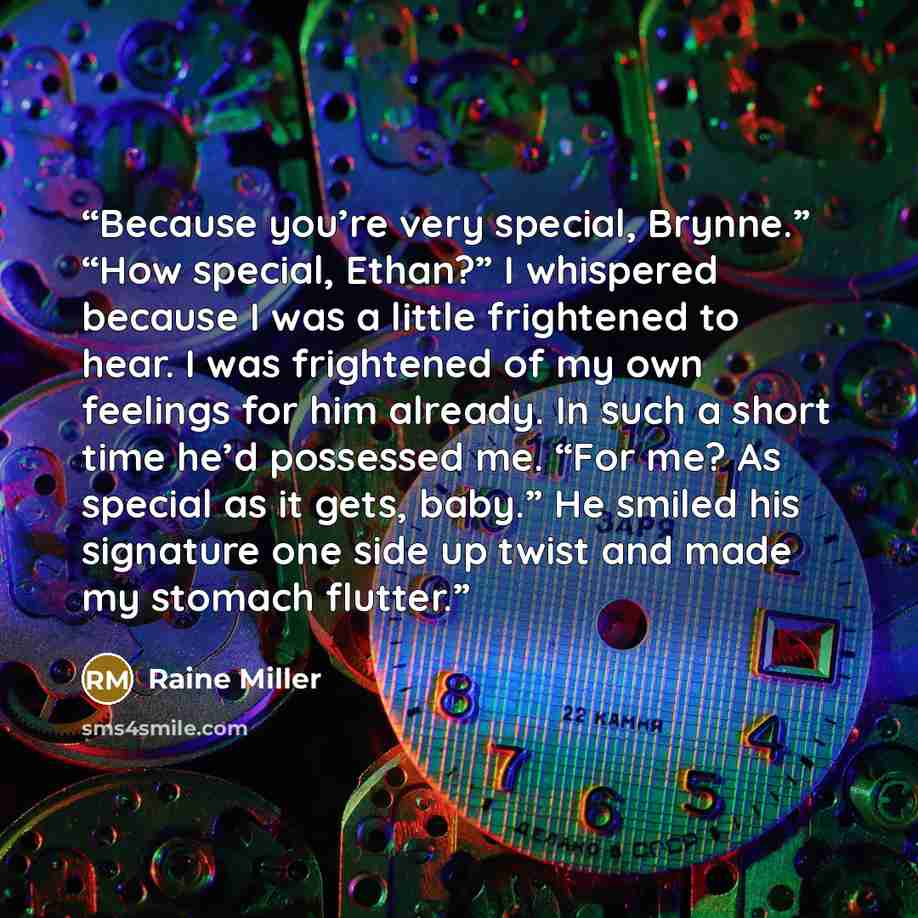 “Because you’re very special, Brynne.” “How special, Ethan?” I whispered because I was a little frightened to hear. I was frightened of my own feelings for him already. In such a short time he’d possessed me. “For me? As special as it gets, baby.” He smiled his signature one side up twist and made…” quote by Raine Miller
