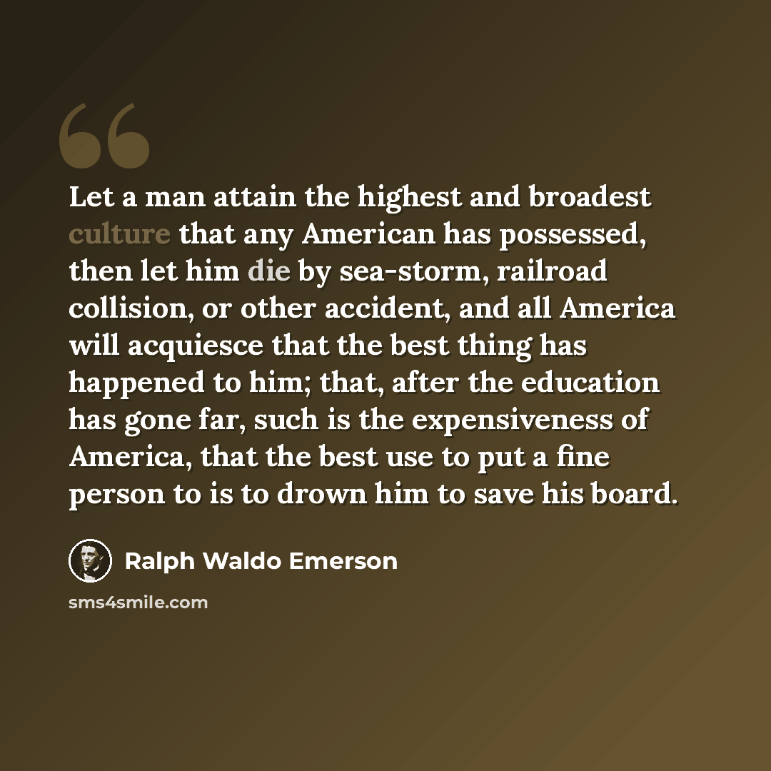 “Let a man attain the highest and broadest culture that any American has possessed, then let him die by sea-storm, railroad collision, or other accident, and all America will acquiesce that the best thing has happened to him; that, after the education has gone far, such is the expensiveness of…” quote by Ralph Waldo Emerson