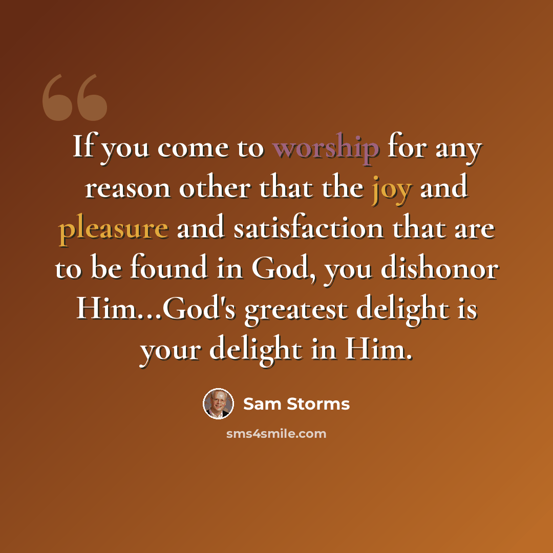 “If you come to worship for any reason other that the joy and pleasure and satisfaction that are to be found in God, you dishonor Him...God's greatest delight is your delight in Him.” quote by Sam Storms