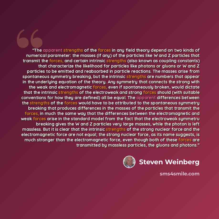 “The apparent strengths of the forces in any field theory depend on two kinds of numerical parameter: the masses (if any) of the particles like W and Z particles that transmit the forces, and certain intrinsic strengths (also known as coupling constants) that characterize the likelihood for…” quote by Steven Weinberg