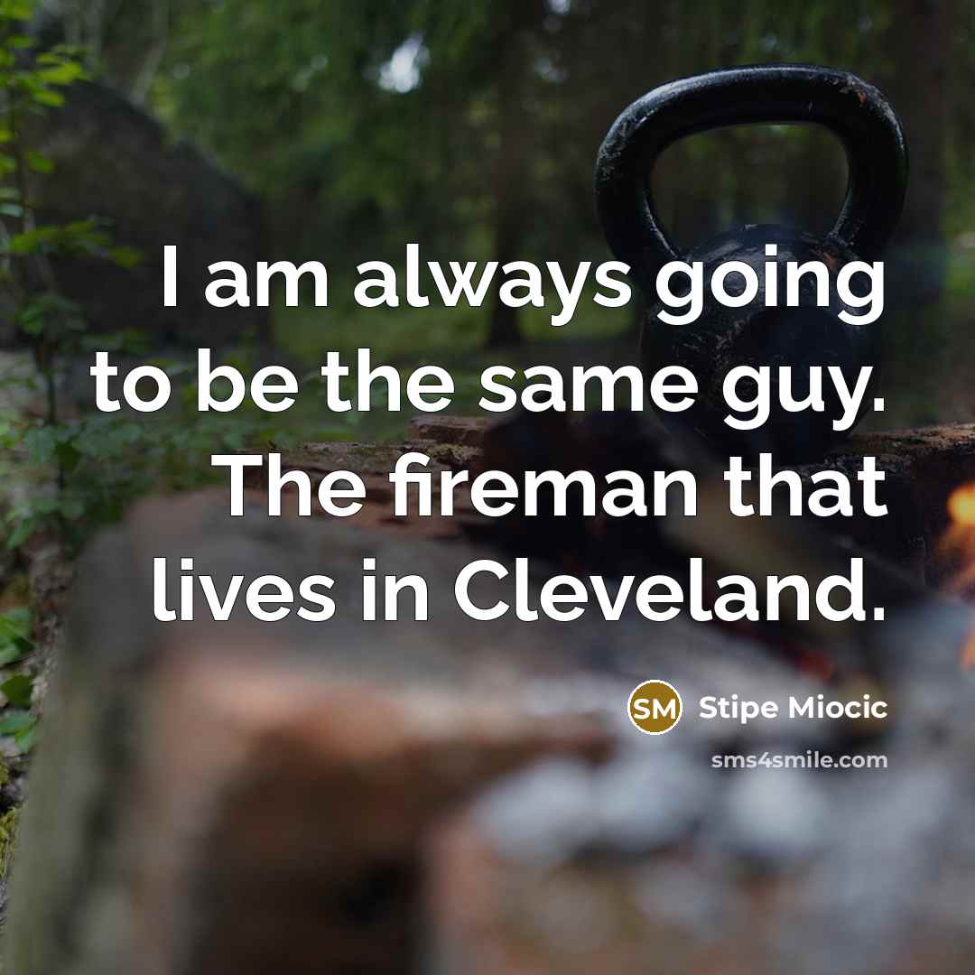 “I am always going to be the same guy. The fireman that lives in Cleveland.” quote by Stipe Miocic