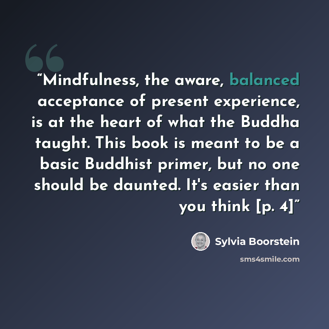 “Mindfulness, the aware, balanced acceptance of present experience, is at the heart of what the Buddha taught. This book is meant to be a basic Buddhist primer, but no one should be daunted. It's easier than you think [p. 4]” quote by Sylvia Boorstein